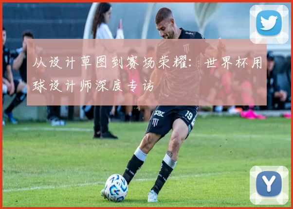 从设计草图到赛场荣耀:世界杯用球设计师深度专访