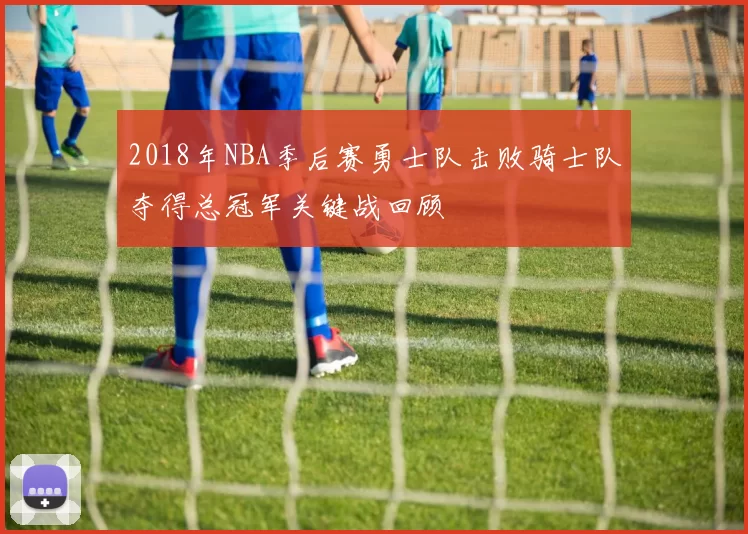 2018年NBA季后赛勇士队击败骑士队夺得总冠军关键战回顾