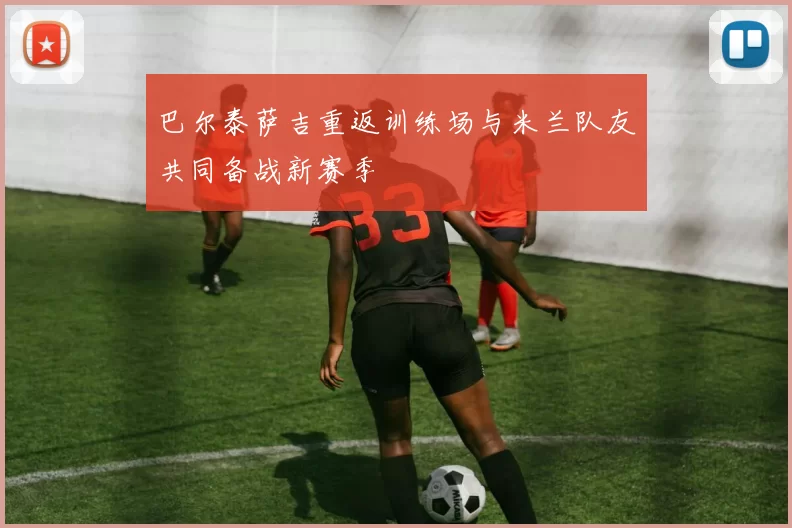 巴尔泰萨吉重返训练场与米兰队友共同备战新赛季
