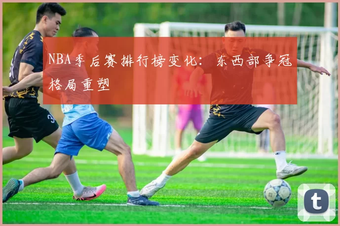 NBA季后赛排行榜变化:东西部争冠格局重塑
