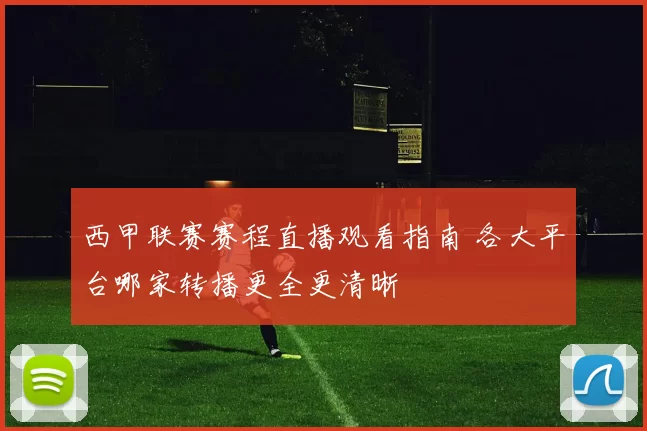 西甲联赛赛程直播观看指南 各大平台哪家转播更全更清晰