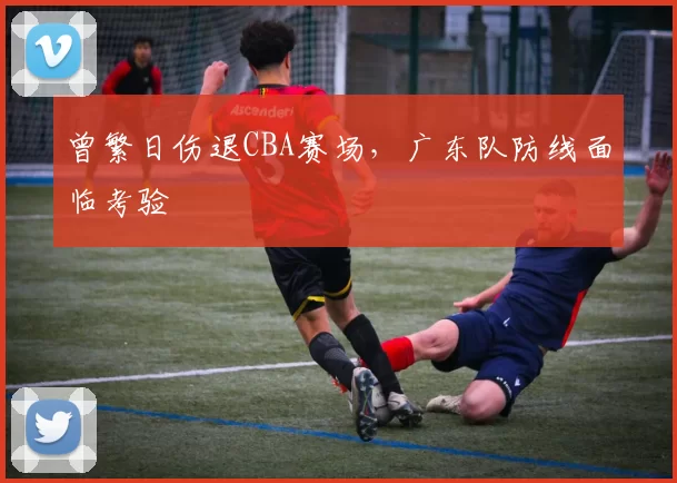 曾繁日伤退CBA赛场，广东队防线面临考验