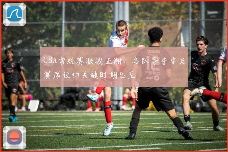CBA常规赛激战正酣,各队争夺季后赛席位的关键时期已至