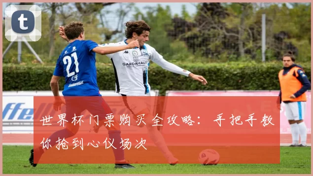 世界杯门票购买全攻略:手把手教你抢到心仪场次
