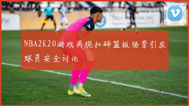 NBA2K20游戏再现扣碎篮板场景引发球员安全讨论