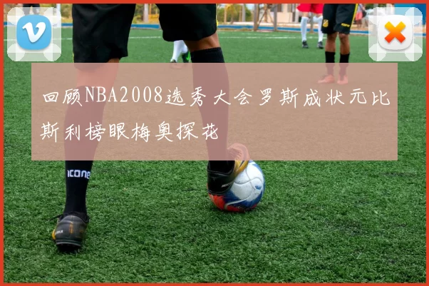 回顾NBA2008选秀大会罗斯成状元比斯利榜眼梅奥探花