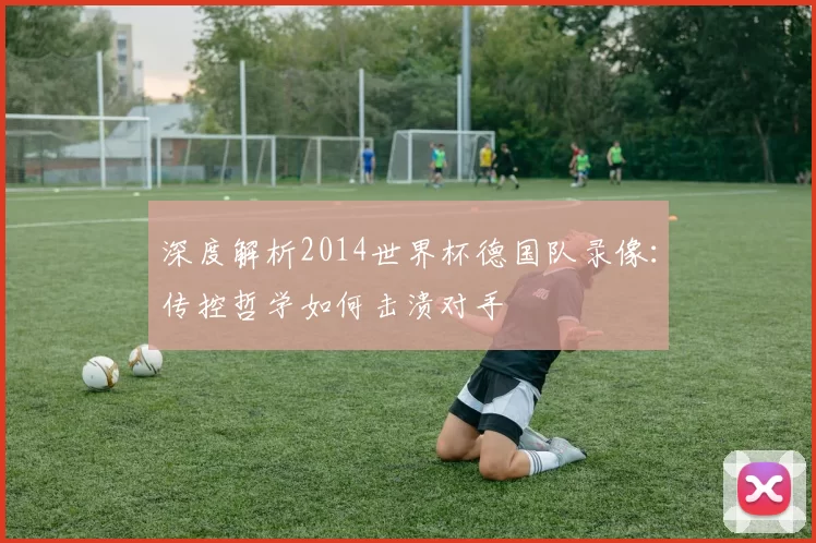 深度解析2014世界杯德国队录像:传控哲学如何击溃对手