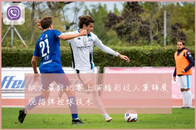 欧文最新比赛上演精彩过人集锦展现招牌控球技术