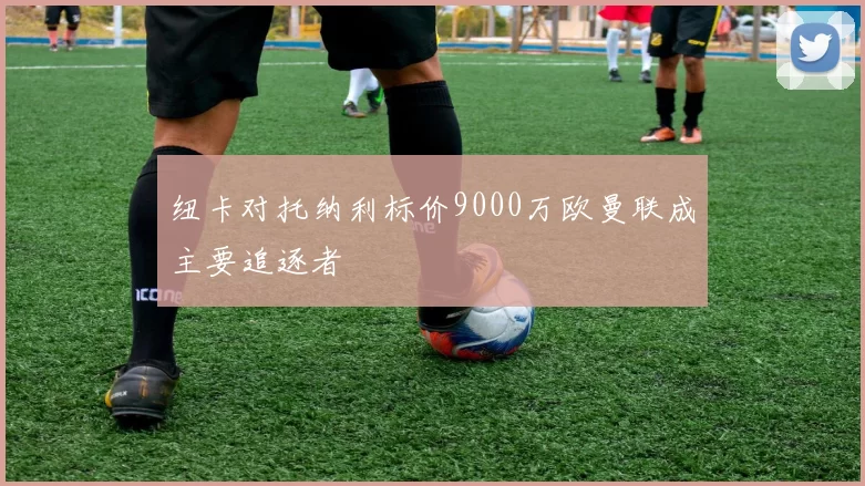 纽卡对托纳利标价9000万欧曼联成主要追逐者