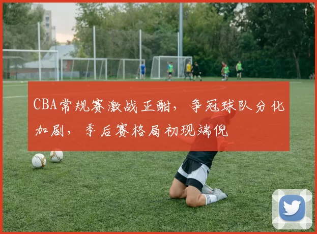 CBA常规赛激战正酣,争冠球队分化加剧,季后赛格局初现端倪