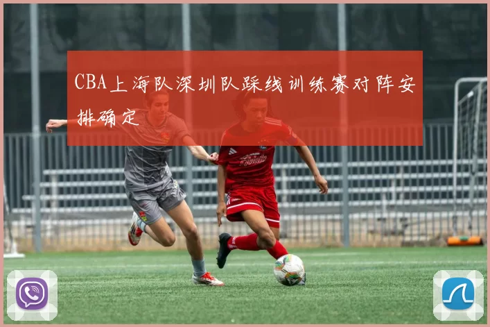 CBA上海队深圳队踩线训练赛对阵安排确定