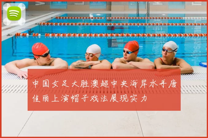 中国女足大胜澳超中央海岸水手唐佳丽上演帽子戏法展现实力