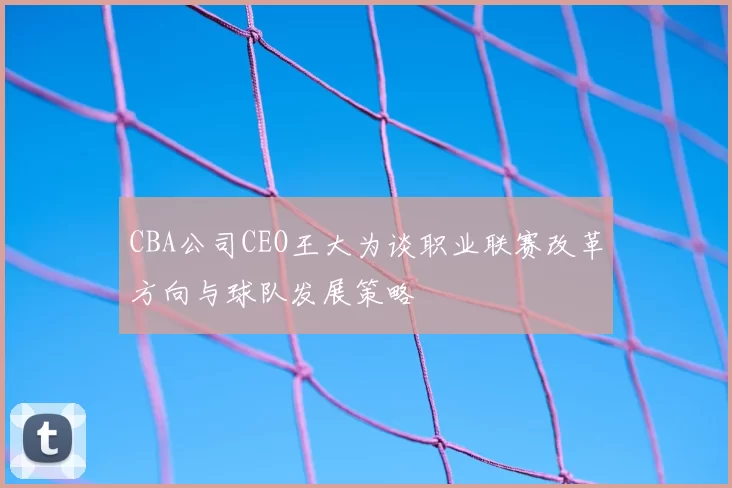 CBA公司CEO王大为谈职业联赛改革方向与球队发展策略