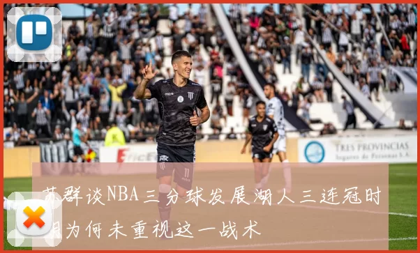 苏群谈NBA三分球发展湖人三连冠时期为何未重视这一战术
