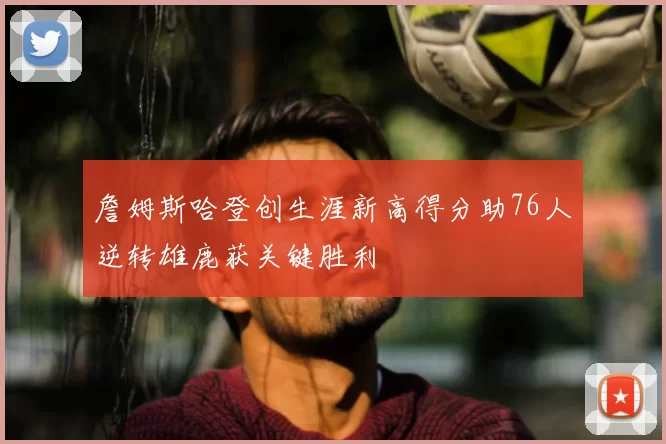 詹姆斯哈登创生涯新高得分助76人逆转雄鹿获关键胜利