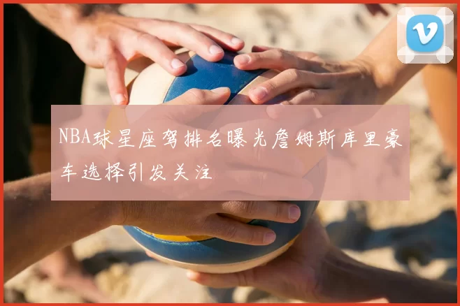 NBA球星座驾排名曝光詹姆斯库里豪车选择引发关注