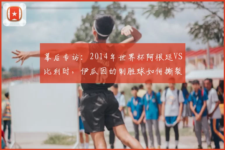 幕后专访:2014年世界杯阿根廷VS比利时,伊瓜因的制胜球如何撕裂欧洲红魔防线
