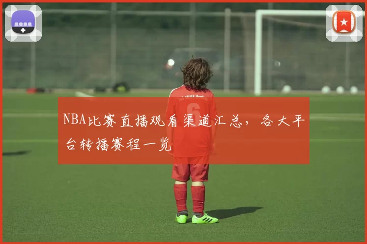NBA比赛直播观看渠道汇总,各大平台转播赛程一览
