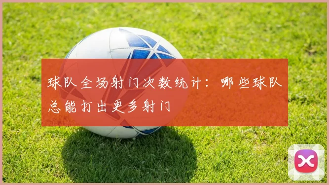 球队全场射门次数统计:哪些球队总能打出更多射门