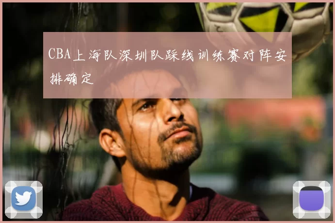 CBA上海队深圳队踩线训练赛对阵安排确定