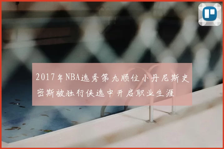 2017年NBA选秀第九顺位小丹尼斯史密斯被独行侠选中开启职业生涯