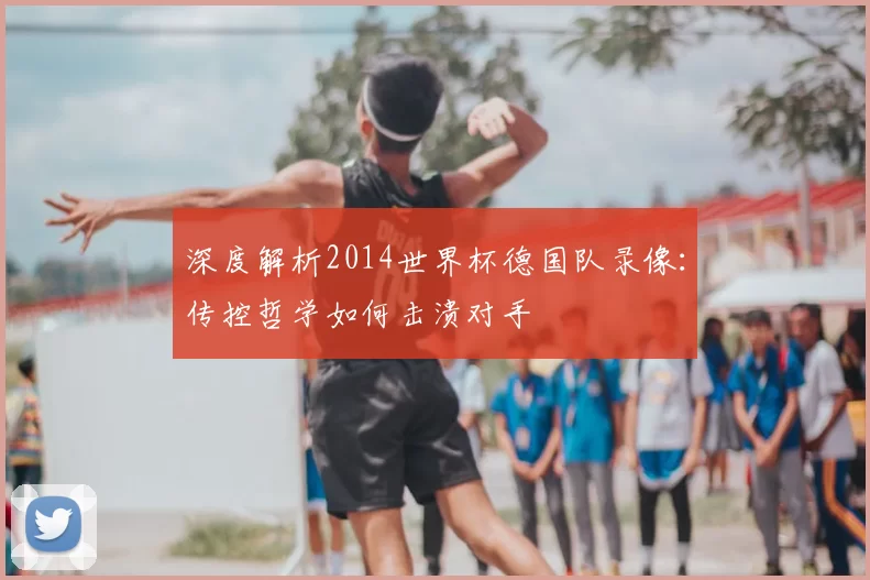 深度解析2014世界杯德国队录像:传控哲学如何击溃对手