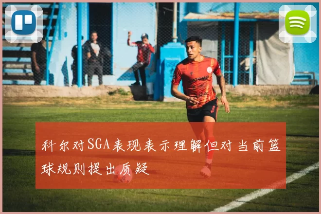 科尔对SGA表现表示理解但对当前篮球规则提出质疑