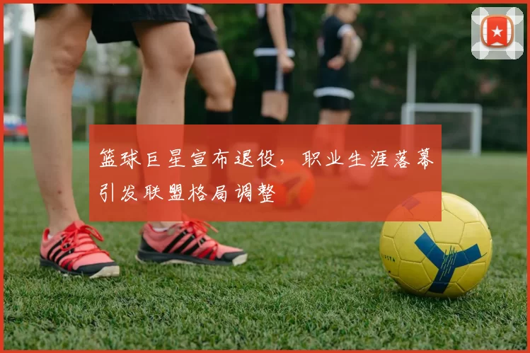篮球巨星宣布退役,职业生涯落幕引发联盟格局调整