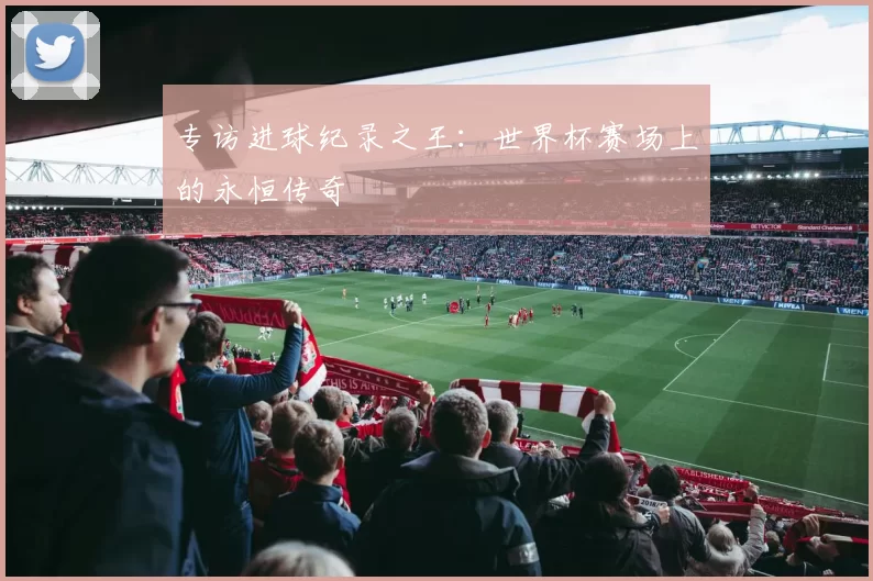 专访进球纪录之王:世界杯赛场上的永恒传奇