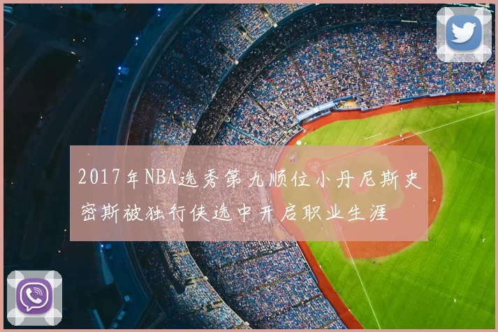 2017年NBA选秀第九顺位小丹尼斯史密斯被独行侠选中开启职业生涯