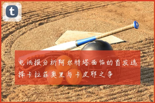 电讯报分析阿尔特塔面临的首发选择卡拉菲奥里与卡皮耶之争