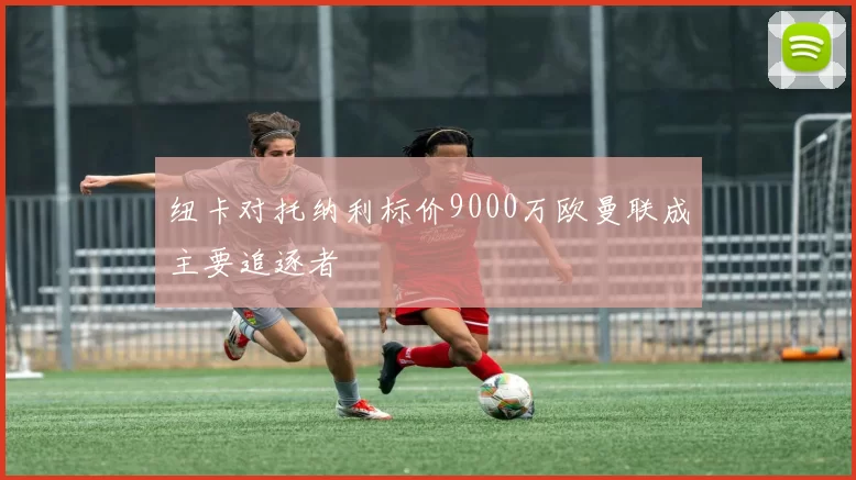 纽卡对托纳利标价9000万欧曼联成主要追逐者