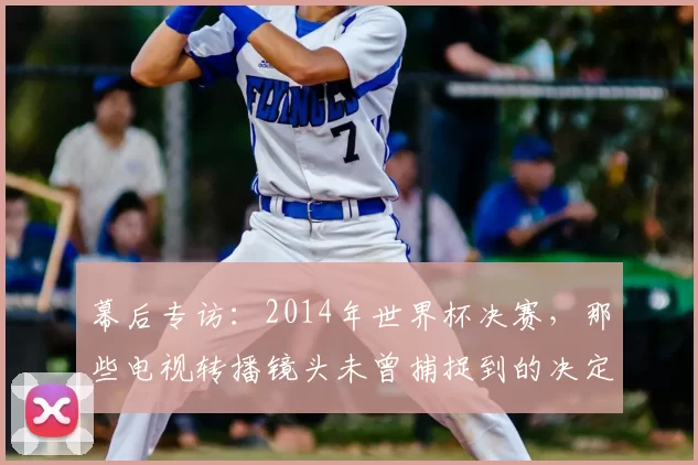 幕后专访:2014年世界杯决赛,那些电视转播镜头未曾捕捉到的决定性细节