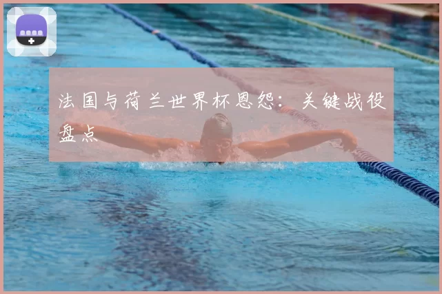 法国与荷兰世界杯恩怨:关键战役盘点