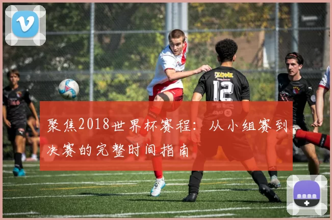 聚焦2018世界杯赛程:从小组赛到决赛的完整时间指南