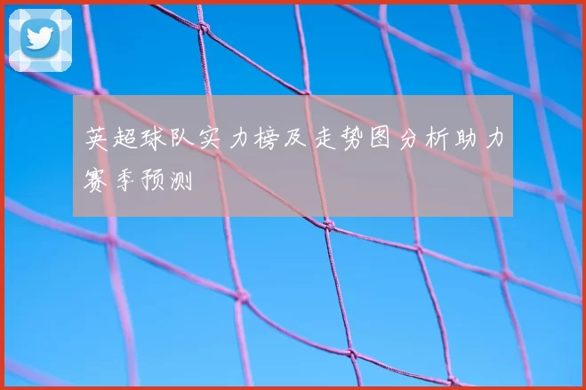 英超球队实力榜及走势图分析助力赛季预测