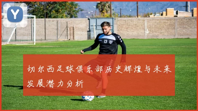 切尔西足球俱乐部历史辉煌与未来发展潜力分析
