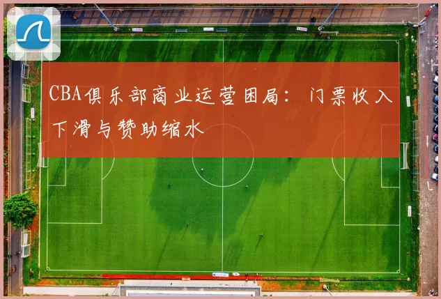 CBA俱乐部商业运营困局:门票收入下滑与赞助缩水