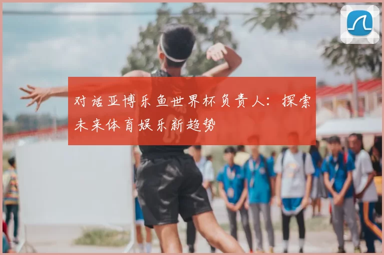 对话亚博乐鱼世界杯负责人:探索未来体育娱乐新趋势