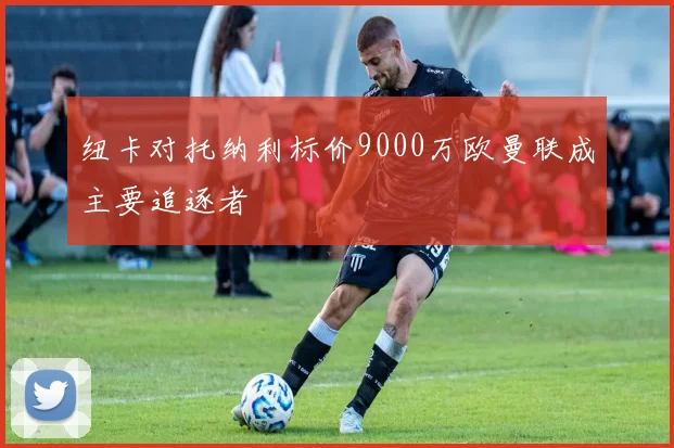 纽卡对托纳利标价9000万欧曼联成主要追逐者