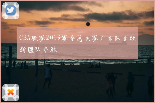 CBA联赛2019赛季总决赛广东队击败新疆队夺冠