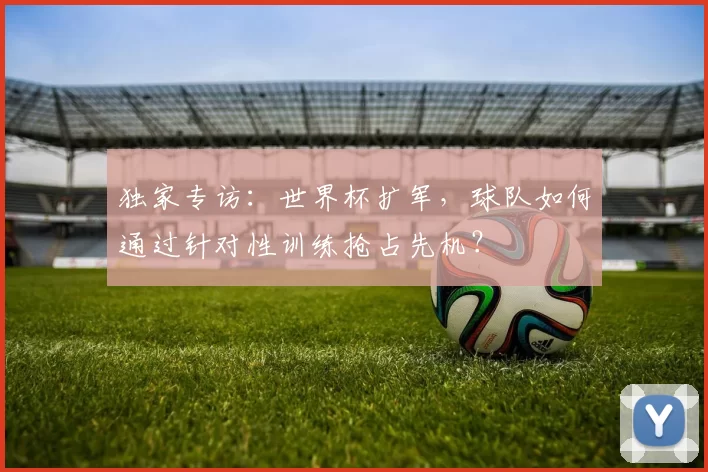 独家专访:世界杯扩军,球队如何通过针对性训练抢占先机?