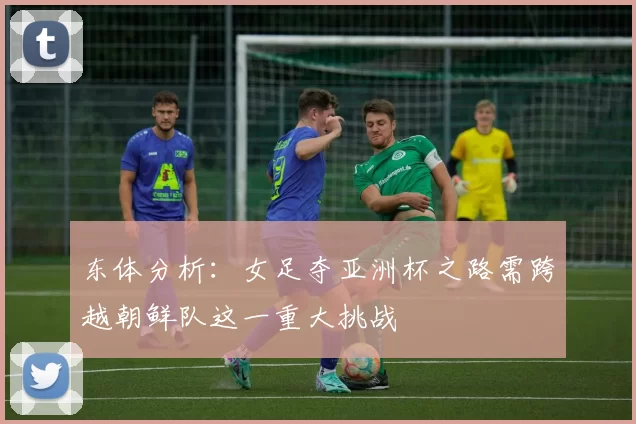 东体分析:女足夺亚洲杯之路需跨越朝鲜队这一重大挑战