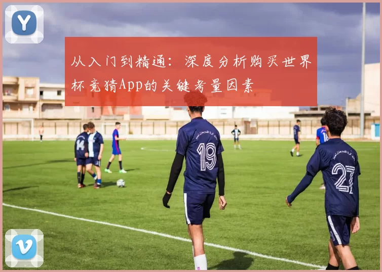 从入门到精通:深度分析购买世界杯竞猜App的关键考量因素