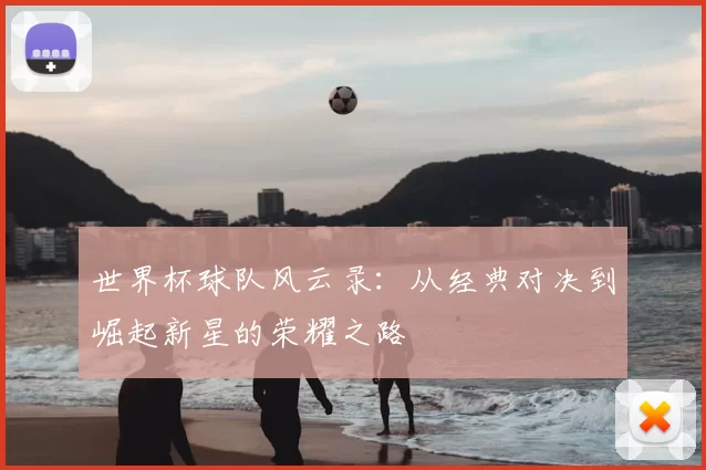 世界杯球队风云录:从经典对决到崛起新星的荣耀之路