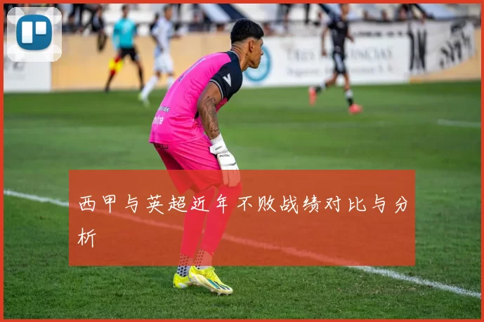 西甲与英超近年不败战绩对比与分析