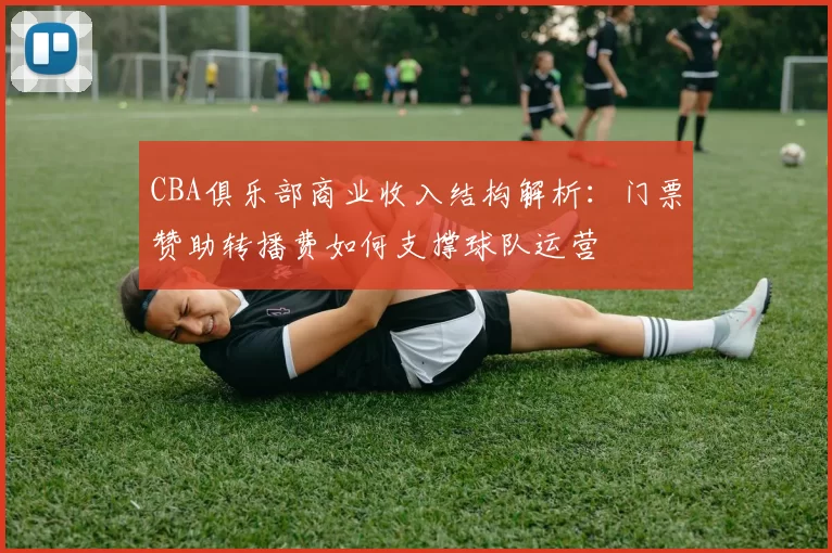 CBA俱乐部商业收入结构解析:门票赞助转播费如何支撑球队运营