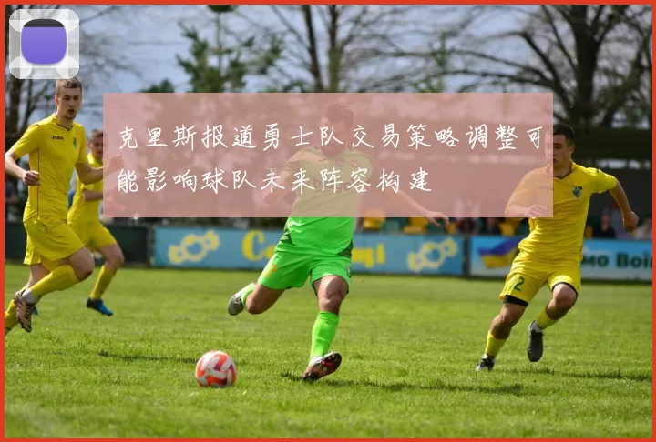 克里斯报道勇士队交易策略调整可能影响球队未来阵容构建