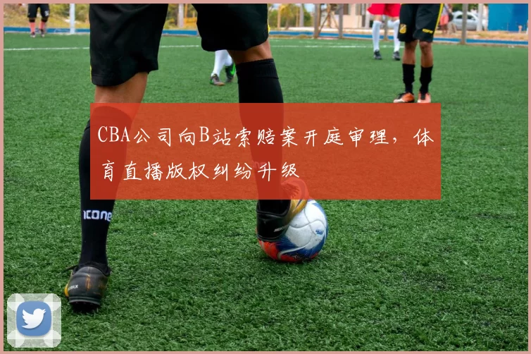 CBA公司向B站索赔案开庭审理，体育直播版权纠纷升级