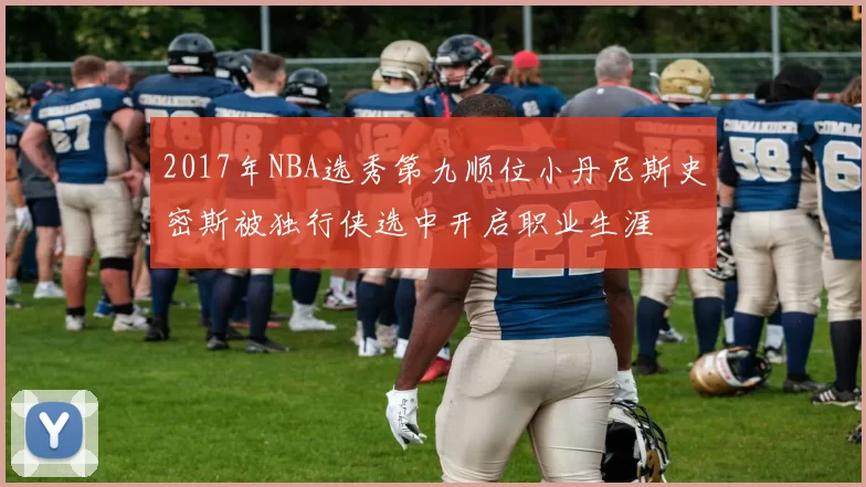 2017年NBA选秀第九顺位小丹尼斯史密斯被独行侠选中开启职业生涯
